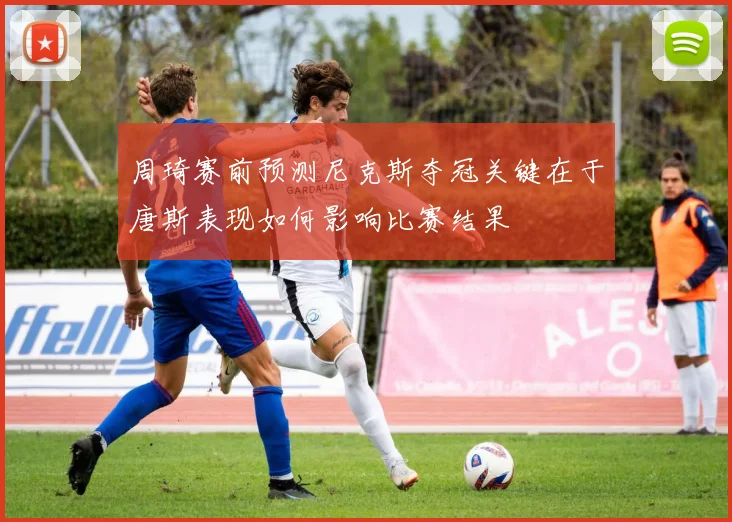 周琦赛前预测尼克斯夺冠关键在于唐斯表现如何影响比赛结果