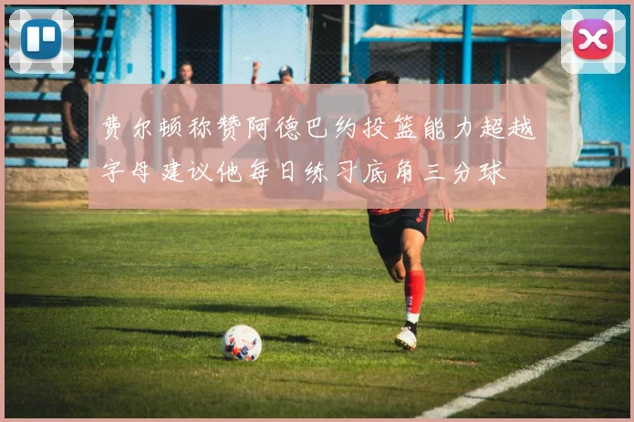 费尔顿称赞阿德巴约投篮能力超越字母建议他每日练习底角三分球