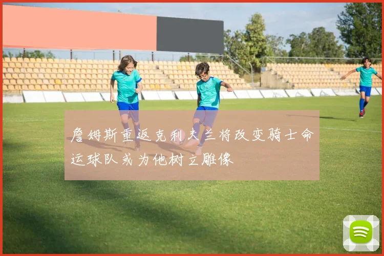 詹姆斯重返克利夫兰将改变骑士命运球队或为他树立雕像