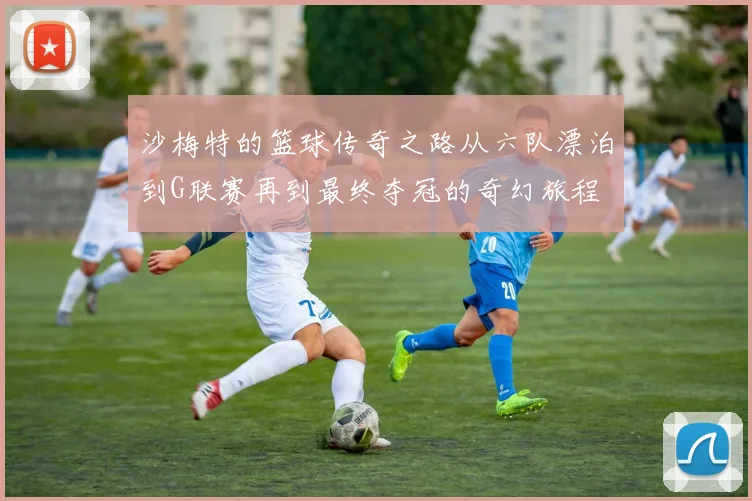 沙梅特的篮球传奇之路从六队漂泊到G联赛再到最终夺冠的奇幻旅程
