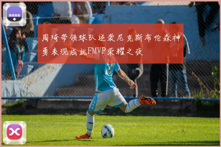 周琦带领球队逆袭尼克斯布伦森神勇表现成就FMVP荣耀之夜