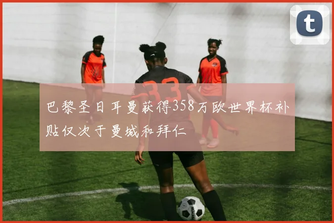 巴黎圣日耳曼获得358万欧世界杯补贴仅次于曼城和拜仁