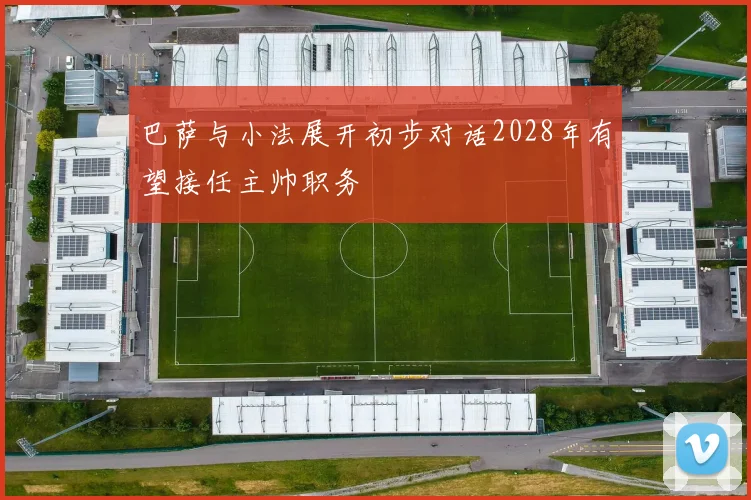 巴萨与小法展开初步对话2028年有望接任主帅职务