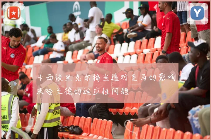 卡西谈里克尔梅当选对皇马的影响及哈兰德的适应性问题
