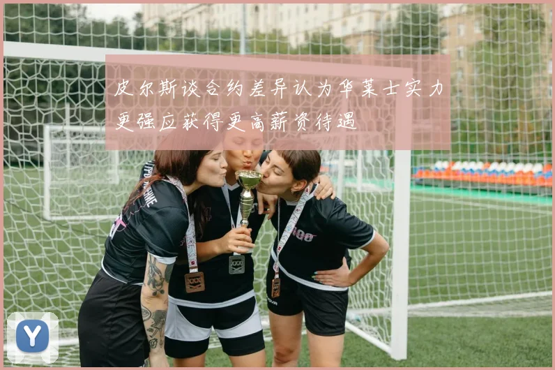 皮尔斯谈合约差异认为华莱士实力更强应获得更高薪资待遇