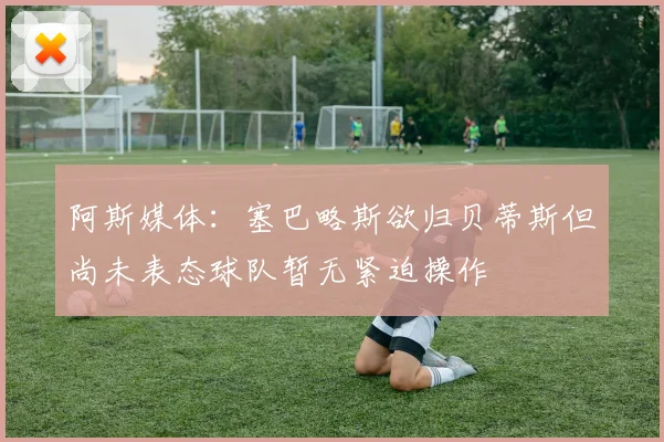 阿斯媒体：塞巴略斯欲归贝蒂斯但尚未表态球队暂无紧迫操作