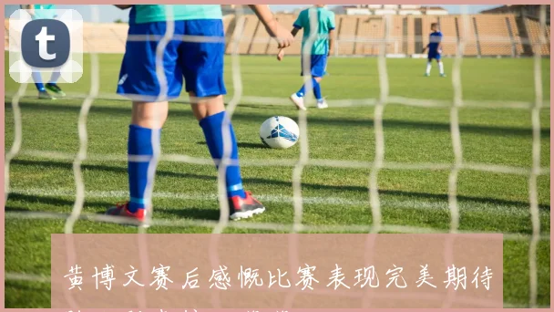黄博文赛后感慨比赛表现完美期待胜利到来信心满满