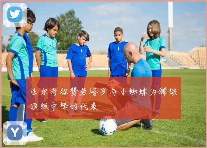 法尔考称赞劳塔罗与小蜘蛛为稀缺顶级中锋的代表