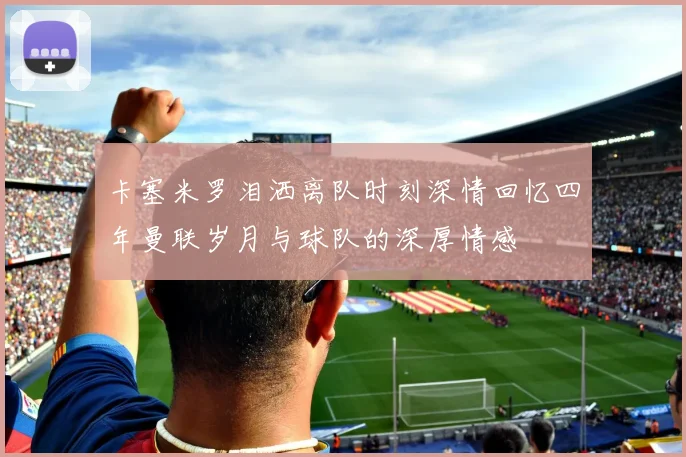 卡塞米罗泪洒离队时刻深情回忆四年曼联岁月与球队的深厚情感