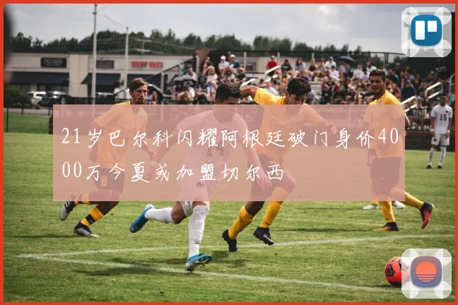 21岁巴尔科闪耀阿根廷破门身价4000万今夏或加盟切尔西