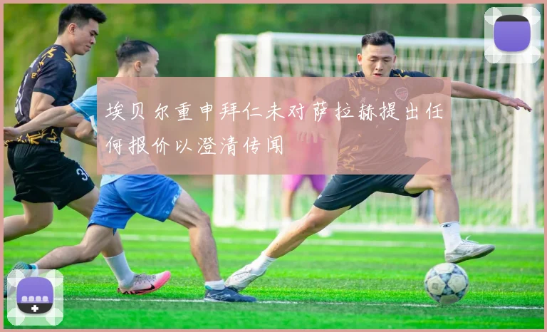埃贝尔重申拜仁未对萨拉赫提出任何报价以澄清传闻