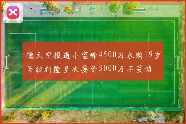 德天空报道小蜜蜂4500万求购19岁马拉科隆坚决要价5000万不妥协