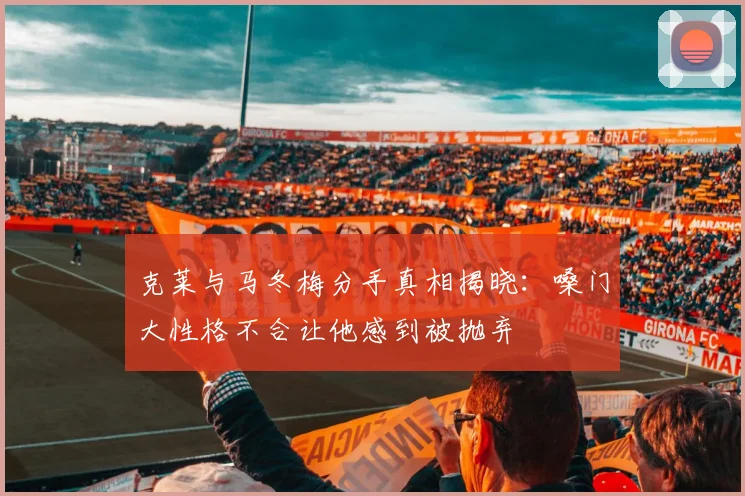 克莱与马冬梅分手真相揭晓：嗓门大性格不合让他感到被抛弃
