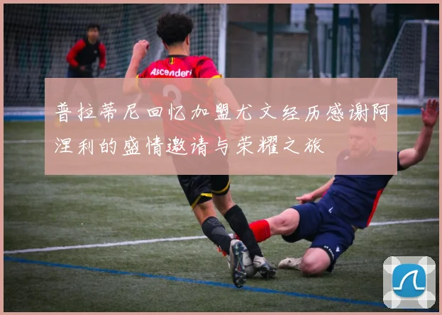 普拉蒂尼回忆加盟尤文经历感谢阿涅利的盛情邀请与荣耀之旅