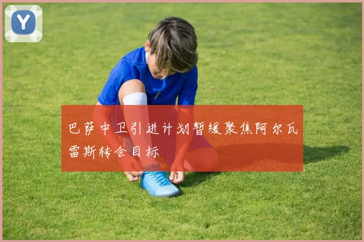 巴萨中卫引进计划暂缓聚焦阿尔瓦雷斯转会目标