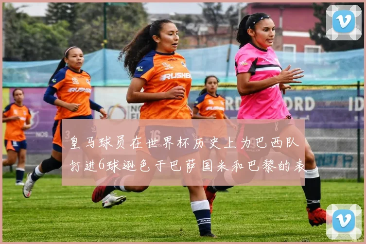 皇马球员在世界杯历史上为巴西队打进6球逊色于巴萨国米和巴黎的表现