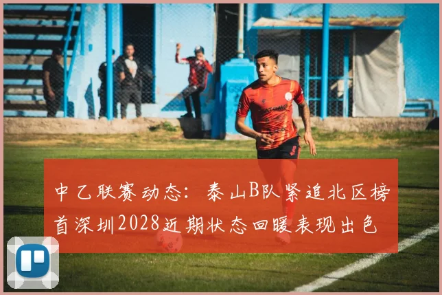 中乙联赛动态：泰山B队紧追北区榜首深圳2028近期状态回暖表现出色
