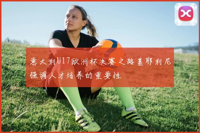 意大利U17欧洲杯决赛之路基耶利尼强调人才培养的重要性