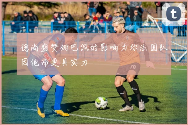德尚盛赞姆巴佩的影响力称法国队因他而更具实力